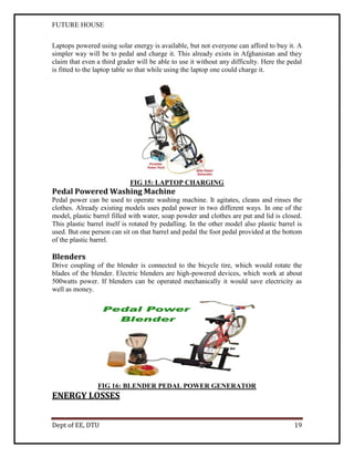 FUTURE HOUSE
Laptops powered using solar energy is available, but not everyone can afford to buy it. A
simpler way will be to pedal and charge it. This already exists in Afghanistan and they
claim that even a third grader will be able to use it without any difficulty. Here the pedal
is fitted to the laptop table so that while using the laptop one could charge it.

FIG 15: LAPTOP CHARGING

Pedal Powered Washing Machine
Pedal power can be used to operate washing machine. It agitates, cleans and rinses the
clothes. Already existing models uses pedal power in two different ways. In one of the
model, plastic barrel filled with water, soap powder and clothes are put and lid is closed.
This plastic barrel itself is rotated by pedalling. In the other model also plastic barrel is
used. But one person can sit on that barrel and pedal the foot pedal provided at the bottom
of the plastic barrel.

Blenders
Drive coupling of the blender is connected to the bicycle tire, which would rotate the
blades of the blender. Electric blenders are high-powered devices, which work at about
500watts power. If blenders can be operated mechanically it would save electricity as
well as money.

FIG 16: BLENDER PEDAL POWER GENERATOR

ENERGY LOSSES
Dept of EE, DTU

19

 