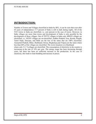 FUTURE HOUSE

INTRODUCTIONNumber of Towns and Villages electrified in India by IIFL, it can be seen that even after
65 years of independence 17.7 percent of India is still in dark during nights. All of the
5161 towns in India are electrified, i.e. cent percent in the case of towns. However, in
India villages are more than towns and development of India is only possible by the
development of those villages. Out of 593732 villages in India only 488439 villages are
electrified, i.e. 105293 villages are un-electrified. Andhra Pradesh, Goa, Kerala, Punjab,
Tamil Nadu, Haryana, and Delhi are the few of the states that are 100% electrified.
Arunachal Pradesh, Bihar, Jharkhand, Orissa, Meghalaya,and Tripura are the states where
less than 60% of the villages are electrified. The worst situation is in Jharkhand
where only 31.1 %villages are electrified. The consumption of electricity in the country is
increasing at the rate of 10% per year. The energy usage has been increasing through
years, but there has been no sufficient increase in the production. In the case of
electricity, this leads to load shedding and increase in prices.

Dept of EE, DTU

2

 