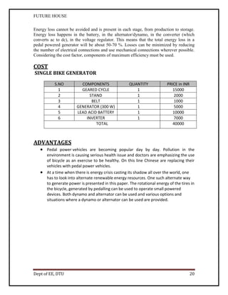 FUTURE HOUSE
Energy loss cannot be avoided and is present in each stage, from production to storage.
Energy loss happens in the battery, in the alternator/dynamo, in the converter (which
converts ac to dc), in the voltage regulator. This means that the total energy loss in a
pedal powered generator will be about 50-70 %. Losses can be minimized by reducing
the number of electrical connections and use mechanical connections wherever possible.
Considering the cost factor, components of maximum efficiency must be used.

COST

SINGLE BIKE GENERATOR
S.NO
1
2
3
4
5
6

COMPONENTS
GEARED CYCLE
STAND
BELT
GENERATOR (300 W)
LEAD ACID BATTERY
INVERTER
TOTAL

QUANTITY
1
1
1
1
1
1

PRICE in INR
15000
2000
1000
5000
10000
7000
40000

ADVANTAGES

 Pedal power vehicles are becoming popular day by day. Pollution in the
environment is causing serious health issue and doctors are emphasizing the use
of bicycle as an exercise to be healthy. On this line Chinese are replacing their
vehicles with pedal power vehicles.
 At a time when there is energy crisis casting its shadow all over the world, one
has to look into alternate renewable energy resources. One such alternate way
to generate power is presented in this paper. The rotational energy of the tires in
the bicycle, generated by pedalling can be used to operate small powered
devices. Both dynamo and alternator can be used and various options and
situations where a dynamo or alternator can be used are provided.

Dept of EE, DTU

20

 