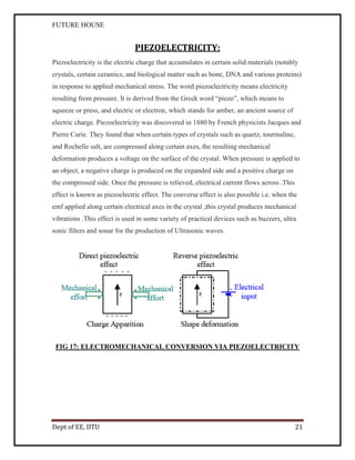 FUTURE HOUSE

PIEZOELECTRICITY:
Piezoelectricity is the electric charge that accumulates in certain solid materials (notably
crystals, certain ceramics, and biological matter such as bone, DNA and various proteins)
in response to applied mechanical stress. The word piezoelectricity means electricity
resulting from pressure. It is derived from the Greek word “piezo”, which means to
squeeze or press, and electric or electron, which stands for amber, an ancient source of
electric charge. Piezoelectricity was discovered in 1880 by French physicists Jacques and
Pierre Curie. They found that when certain types of crystals such as quartz, tourmaline,
and Rochelle salt, are compressed along certain axes, the resulting mechanical
deformation produces a voltage on the surface of the crystal. When pressure is applied to
an object, a negative charge is produced on the expanded side and a positive charge on
the compressed side. Once the pressure is relieved, electrical current flows across .This
effect is known as piezoelectric effect. The converse effect is also possible i.e. when the
emf applied along certain electrical axes in the crystal ,this crystal produces mechanical
vibrations .This effect is used in some variety of practical devices such as buzzers, ultra
sonic filters and sonar for the production of Ultrasonic waves.

FIG 17: ELECTROMECHANICAL CONVERSION VIA PIEZOELECTRICITY

Dept of EE, DTU

21

 