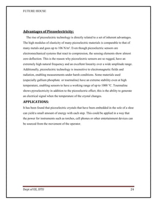FUTURE HOUSE

Advantages of Piezoelectricity:
The rise of piezoelectric technology is directly related to a set of inherent advantages.
The high modulus of elasticity of many piezoelectric materials is comparable to that of
many metals and goes up to 106 N/m². Even though piezoelectric sensors are
electromechanical systems that react to compression, the sensing elements show almost
zero deflection. This is the reason why piezoelectric sensors are so rugged, have an
extremely high natural frequency and an excellent linearity over a wide amplitude range.
Additionally, piezoelectric technology is insensitive to electromagnetic fields and
radiation, enabling measurements under harsh conditions. Some materials used
(especially gallium phosphate or tourmaline) have an extreme stability even at high
temperature, enabling sensors to have a working range of up to 1000 °C. Tourmaline
shows pyroelectricity in addition to the piezoelectric effect; this is the ability to generate
an electrical signal when the temperature of the crystal changes.

APPLICATIONS:
It has been found that piezoelectric crystals that have been embedded in the sole of a shoe
can yield a small amount of energy with each step. This could be applied in a way that
the power for instruments such as torches, cell phones or other entertainment devices can
be sourced from the movement of the operator.

Dept of EE, DTU

24

 