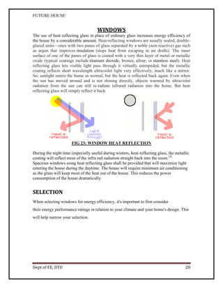 FUTURE HOUSE

WINDOWS
The use of heat reflecting glass in place of ordinary glass increases energy efficiency of
the house by a considerable amount. Heat-reflecting windows are usually sealed, doubleglazed units—ones with two panes of glass separated by a noble (non-reactive) gas such
as argon that improves insulation (stops heat from escaping in air drafts). The inner
surface of one of the panes of glass is coated with a very thin layer of metal or metallic
oxide (typical coatings include titanium dioxide, bronze, silver, or stainless steel). Heat
reflecting glass lets visible light pass through it virtually unimpeded, but the metallic
coating reflects short wavelength ultraviolet light very effectively, much like a mirror.
So, sunlight enters the home as normal, but the heat is reflected back again. Even when
the sun has moved around and is not shining directly, objects warmed by ultraviolet
radiation from the sun can still re-radiate infrared radiation into the home. But heat
reflecting glass will simply reflect it back.

FIG 23: WINDOW HEAT REFLECTION
During the night time (especially useful during winters, heat-reflecting glass, the metallic
coating will reflect most of the infra red radiation straight back into the room.[5]
Spacious windows using heat reflecting glass shall be provided that will maximize light
entering the house during the daytime. The house will require minimum air conditioning
as the glass will keep most of the heat out of the house. This reduces the power
consumption of the house dramatically.

SELECTION
When selecting windows for energy efficiency, it's important to first consider
their energy performance ratings in relation to your climate and your home's design. This
will help narrow your selection.

Dept of EE, DTU

28

 