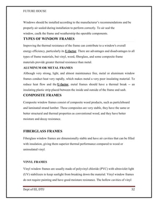 FUTURE HOUSE

Windows should be installed according to the manufacturer’s recommendations and be
properly air sealed during installation to perform correctly. To air seal the
window, caulk the frame and weatherstrip the operable components.

TYPES OF WINDOW FRAMES
Improving the thermal resistance of the frame can contribute to a window's overall
energy efficiency, particularly its U-factor. There are advantages and disadvantages to all
types of frame materials, but vinyl, wood, fiberglass, and some composite frame
materials provide greater thermal resistance than metal.
ALUMINUM OR METAL FRAMES
Although very strong, light, and almost maintenance free, metal or aluminum window
frames conduct heat very rapidly, which makes metal a very poor insulating material. To
reduce heat flow and the U-factor, metal frames should have a thermal break -- an
insulating plastic strip placed between the inside and outside of the frame and sash.

COMPOSITE FRAMES
Composite window frames consist of composite wood products, such as particleboard
and laminated strand lumber. These composites are very stable, they have the same or
better structural and thermal properties as conventional wood, and they have better
moisture and decay resistance.

FIBERGLASS FRAMES
Fiberglass window frames are dimensionally stable and have air cavities that can be filled
with insulation, giving them superior thermal performance compared to wood or
uninsulated vinyl.

VINYL FRAMES
Vinyl window frames are usually made of polyvinyl chloride (PVC) with ultraviolet light
(UV) stabilizers to keep sunlight from breaking down the material. Vinyl window frames
do not require painting and have good moisture resistance. The hollow cavities of vinyl
Dept of EE, DTU

32

 