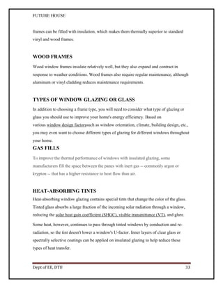 FUTURE HOUSE

frames can be filled with insulation, which makes them thermally superior to standard
vinyl and wood frames.

WOOD FRAMES
Wood window frames insulate relatively well, but they also expand and contract in
response to weather conditions. Wood frames also require regular maintenance, although
aluminum or vinyl cladding reduces maintenance requirements.

TYPES OF WINDOW GLAZING OR GLASS
In addition to choosing a frame type, you will need to consider what type of glazing or
glass you should use to improve your home's energy efficiency. Based on
various window design factorssuch as window orientation, climate, building design, etc.,
you may even want to choose different types of glazing for different windows throughout
your home.

GAS FILLS
To improve the thermal performance of windows with insulated glazing, some
manufacturers fill the space between the panes with inert gas -- commonly argon or
krypton -- that has a higher resistance to heat flow than air.

HEAT-ABSORBING TINTS
Heat-absorbing window glazing contains special tints that change the color of the glass.
Tinted glass absorbs a large fraction of the incoming solar radiation through a window,
reducing the solar heat gain coefficient (SHGC), visible transmittance (VT), and glare.
Some heat, however, continues to pass through tinted windows by conduction and reradiation, so the tint doesn't lower a window's U-factor. Inner layers of clear glass or
spectrally selective coatings can be applied on insulated glazing to help reduce these
types of heat transfer.

Dept of EE, DTU

33

 