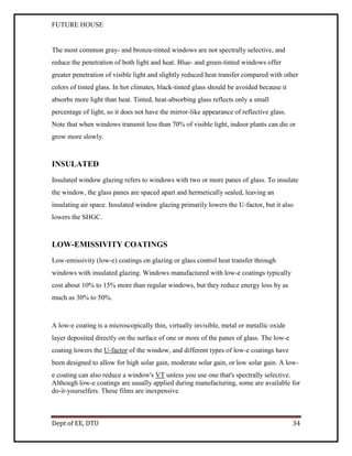 FUTURE HOUSE

The most common gray- and bronze-tinted windows are not spectrally selective, and
reduce the penetration of both light and heat. Blue- and green-tinted windows offer
greater penetration of visible light and slightly reduced heat transfer compared with other
colors of tinted glass. In hot climates, black-tinted glass should be avoided because it
absorbs more light than heat. Tinted, heat-absorbing glass reflects only a small
percentage of light, so it does not have the mirror-like appearance of reflective glass.
Note that when windows transmit less than 70% of visible light, indoor plants can die or
grow more slowly.

INSULATED
Insulated window glazing refers to windows with two or more panes of glass. To insulate
the window, the glass panes are spaced apart and hermetically sealed, leaving an
insulating air space. Insulated window glazing primarily lowers the U-factor, but it also
lowers the SHGC.

LOW-EMISSIVITY COATINGS
Low-emissivity (low-e) coatings on glazing or glass control heat transfer through
windows with insulated glazing. Windows manufactured with low-e coatings typically
cost about 10% to 15% more than regular windows, but they reduce energy loss by as
much as 30% to 50%.

A low-e coating is a microscopically thin, virtually invisible, metal or metallic oxide
layer deposited directly on the surface of one or more of the panes of glass. The low-e
coating lowers the U-factor of the window, and different types of low-e coatings have
been designed to allow for high solar gain, moderate solar gain, or low solar gain. A lowe coating can also reduce a window's VT unless you use one that's spectrally selective.
Although low-e coatings are usually applied during manufacturing, some are available for
do-it-yourselfers. These films are inexpensive

Dept of EE, DTU

34

 