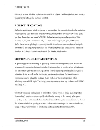 FUTURE HOUSE

compared to total window replacements, last 10 to 15 years without peeling, save energy,
reduce fabric fading, and increase comfort.

REFLECTIVE COATINGS
Reflective coatings on window glazing or glass reduce the transmission of solar radiation,
blocking more light than heat. Therefore, they greatly reduce a window's VT and glare,
but they also reduce a window's SHGC. Reflective coatings usually consist of thin,
metallic layers, and come in a variety of colors, including silver, gold, and bronze.
Reflective window glazing is commonly used in hot climates to control solar heat gain.
The reduced cooling energy demands can be offset by the need for additional electrical
lighting, so reflective glass is used mostly for special applications.

SPECTRALLY SELECTIVE COATINGS
A special type of low-e coating is spectrally selective, filtering out 40% to 70% of the
heat normally transmitted through insulated window glass or glazing while allowing the
full amount of light transmission. Spectrally selective coatings are optically designed to
reflect particular wavelengths, but remain transparent to others. Such coatings are
commonly used to reflect the infrared (heat) portion of the solar spectrum while
admitting more visible light. They help create a window with a low U-factor and SHGC
but a high VT.

Spectrally selective coatings can be applied on various types of tinted glass to produce
"customized" glazing systems capable of either increasing or decreasing solar gains
according to the aesthetic and climatic effects desired. Computer simulations have shown
that advanced window glazing with spectrally selective coatings can reduce the electric
space cooling requirements of new homes in hot climates by more than 40%.

Dept of EE, DTU

35

 