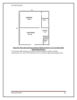 FUTURE HOUSE

Figure26: Floor plan showing spacious windows located so as to maximize light
input during the day.
To maximize light entering, care must be taken to align the windows (during
construction) in a East to West direction so as to maximize light input during the day.

Dept of EE, DTU

36

 