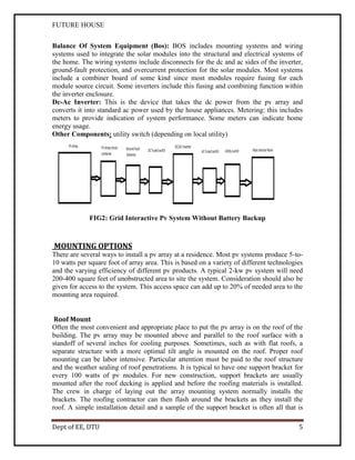 FUTURE HOUSE
Balance Of System Equipment (Bos): BOS includes mounting systems and wiring
systems used to integrate the solar modules into the structural and electrical systems of
the home. The wiring systems include disconnects for the dc and ac sides of the inverter,
ground-fault protection, and overcurrent protection for the solar modules. Most systems
include a combiner board of some kind since most modules require fusing for each
module source circuit. Some inverters include this fusing and combining function within
the inverter enclosure.
Dc-Ac Inverter: This is the device that takes the dc power from the pv array and
converts it into standard ac power used by the house appliances. Metering: this includes
meters to provide indication of system performance. Some meters can indicate home
energy usage.
Other Components: utility switch (depending on local utility)

FIG2: Grid Interactive Pv System Without Battery Backup

MOUNTING OPTIONS
There are several ways to install a pv array at a residence. Most pv systems produce 5-to10 watts per square foot of array area. This is based on a variety of different technologies
and the varying efficiency of different pv products. A typical 2-kw pv system will need
200-400 square feet of unobstructed area to site the system. Consideration should also be
given for access to the system. This access space can add up to 20% of needed area to the
mounting area required.
Roof Mount
Often the most convenient and appropriate place to put the pv array is on the roof of the
building. The pv array may be mounted above and parallel to the roof surface with a
standoff of several inches for cooling purposes. Sometimes, such as with flat roofs, a
separate structure with a more optimal tilt angle is mounted on the roof. Proper roof
mounting can be labor intensive. Particular attention must be paid to the roof structure
and the weather sealing of roof penetrations. It is typical to have one support bracket for
every 100 watts of pv modules. For new construction, support brackets are usually
mounted after the roof decking is applied and before the roofing materials is installed.
The crew in charge of laying out the array mounting system normally installs the
brackets. The roofing contractor can then flash around the brackets as they install the
roof. A simple installation detail and a sample of the support bracket is often all that is
Dept of EE, DTU

5

 