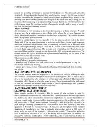 FUTURE HOUSE
needed for a roofing contractor to estimate the flashing cost. Masonry roofs are often
structurally designed near the limit of their weight-bearing capacity. In this case, the roof
structure must either be enhanced to handle the additional weight of the pv system or the
masonry roof transitioned to composition shingles in the area where the pv array is to be
mounted. By transitioning to a lighter roofing product, there is no need to reinforce the
roof structure since the combined weight of composite shingles and pv array is usually
less than the displaced masonry product.
Shade Structure
An alternative to roof mounting is to mount the system as a shade structure. A shade
structure may be a patio cover or deck shade trellis where the pv array becomes the
shade. These shade systems can support small to large pv systems. The construction cost
with a pv system is a little different
Than for a standard patio cover, especially if the pv array is acts as part or the entire
shade roof. If the pv array is mounted at a steeper angle than a typical shade structure,
additional structural enhancements may be necessary to handle the a dditional wind
loads. The weight of the pv array is 3-to-5 lbs./ft2, which is well within structural limits
of most shade support structures. The avoided cost of installing roof brackets and the
associated labor could be counted toward the cost of a fully constructed patio cover. The
overall cost of this option will likely be higher than roof mounting, but the value of the
shade often offsets the additional costs.
Other issues to consider include :
• Simplified array access for maintenance
• Module wiring, if visible from underneath, must be carefully concealed to keep the
installation aesthetically pleasing.
• Cannot grow vines, or must be diligent about keeping it trimmed back from modules
and wiring.

ESTIMATING SYSTEM OUTPUT
Pv systems produce power in proportion to the intensity of sunlight striking the solar
array surface. The intensity of light on a surface varies throughout a day, as well as day to
day, so the actual output of a solar power system can vary substantial. There are other
factors that affect the output of a solar power system. These factors need to be understood
so that the customer has realistic expectations of overall system output and economic
benefits under variable weather conditions over time.

FACTORS AFFECTING OUTPUT
STANDARD TEST CONDITIONS
Solar modules produce dc electricity. The dc output of solar modules is rated by
manufacturers under standard test conditions (stc). These conditions are easily recreated
in a factory, and allow for consistent comparisons of products, but need to be modified to
estimate output under common outdoor operating conditions. Stc conditions are: solar
cell temperature = 25 oC; solar irradiance (intensity) = 1000 w/m2(often referred to as
peak sunlight intensity, comparable to clear summer noon time intensity); and solar
spectrum as filtered by passing through 1.5 thickness of atmosphere (astm standard
spectrum). A manufacturer may rate a particular solar module output at 100 watts of
power under stc, and call the product a “100-watt solar module.” This module will often
have a production tolerance of +/-5% of the rating, which means that the module can
produce 95 watts and still be called a “100-watt module.” To be conservative, it is best to
Dept of EE, DTU

6

 