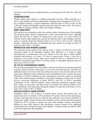 FUTURE HOUSE
use the low end of the power output spectrum as a starting point (95 watts for a 100-watt
module).

TEMPERATURE
Module output power reduces as module temperature increases. When operating on a
roof, a solar module will heat up substantially, reaching inner temperatures of 50-75 oC.
For crystalline modules, a typical temperature reduction factor is 89% or 0.89. So the
“100-watt” module will typically operate at about 85 watts (95 watts x 0.89 = 85 watts) in
the middle of a spring or fall day, under full sunlight conditions.

DIRT AND DUST
Dirt and dust can accumulate on the solar module surface, blocking some of the sunlight
and reducing output. Much of california has a rainy season and a dry season. Although
typical dirt and dust is cleaned off during every rainy season, it is more realistic to
estimate system output taking into account the reduction due to dust buildup in the dry
season. A typical annual dust reduction factor to use is 93% or 0.93. So the “100-Watt
module,” operating with some accumulated dust may operate on average at about 79
watts (85 watts x 0.93 = 79 watts).

MISMATCH AND WIRING LOSSES
The maximum power output of the total pv array is always less than the sum of the
maximum output of the Individual modules. This difference is a result of slight
inconsistencies in performance from one module to the next and is called module
mismatch and amounts to at least a 2% loss in system power. Power is also lost to
resistance in the system wiring. These losses should be kept to a minimum but it is
difficult to keep These losses below 3% for the system. A reasonable reduction factor for
these losses is 95% or 0.95.

DC TO AC CONVERSION LOSSES
The dc power generated by the solar module must be converted into common household
ac power using an inverter. Some power is lost in the conversion process, and there are
additional losses in the wires from the rooftop array down to the inverter and out to the
house panel. Modern inverters commonly used in residential pv power systems have peak
efficiencies of 92-94% indicated by their manufacturers, but these again are measured
under well-controlled factory conditions. Actual field conditions usually result in overall
dc-to-ac conversion efficiencies of about 88-92%, with 90% or 0.90 a reasonable
compromise. So the “100-watt module” output, reduced by production tolerance, heat,
dust, wiring, ac conversion, and other losses will translate into about 68 Watts of AC
power delivered to the house panel during the middle of a clear day (100 Watts x 0.95 x
0.89 x 0.93 x 0.95 x 0.90 = 67 Watts).

INSTALLATION LABOR EFFORT
Installation effort is very sensitive to specific house layouts and roofing type. An
experienced crew can install a 2 kW non-battery PV system in two-to-four person-days.
Systems with large solar arrays are relatively less effort per watt of power and kWh of
energy than smaller systems because the installation of the inverter and other hardware
required by all PV systems is spread over more solar modules. Systems with battery
backup are more labor intensive than non-battery systems because of the additional
wiring required for wiring the critical load subpanel. A battery system can add 50-100%
to the time required for the installation.
Dept of EE, DTU

7

 