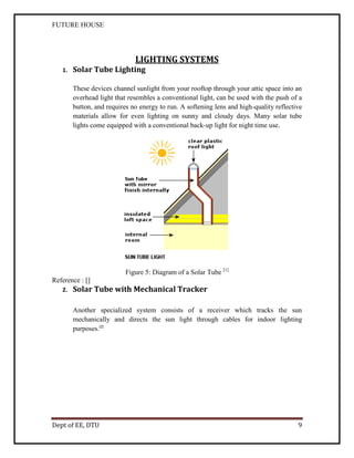 FUTURE HOUSE

LIGHTING SYSTEMS
1.

Solar Tube Lighting
These devices channel sunlight from your rooftop through your attic space into an
overhead light that resembles a conventional light, can be used with the push of a
button, and requires no energy to run. A softening lens and high-quality reflective
materials allow for even lighting on sunny and cloudy days. Many solar tube
lights come equipped with a conventional back-up light for night time use.

Figure 5: Diagram of a Solar Tube [1]
Reference : []
2.

Solar Tube with Mechanical Tracker
Another specialized system consists of a receiver which tracks the sun
mechanically and directs the sun light through cables for indoor lighting
purposes.[2]

Dept of EE, DTU

9

 