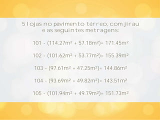 5 lojas no pavimento térreo, com jirau
e as seguintes metragens:
101 - (114.27m² + 57.18m²)= 171.45m²
102 - (101.62m² + 53.77m²)= 155.39m²
103 - (97.61m² + 47.25m²)= 144.86m²
104 - (93.69m² + 49.82m²)= 143.51m²
105 - (101.94m² + 49.79m²)= 151.73m²