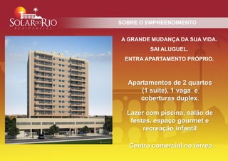 SOBRE O EMPREENDIMENTO


A GRANDE MUDANÇA DA SUA VIDA.
         SAI ALUGUEL.
 ENTRA APARTAMENTO PRÓPRIO.



  Apartamentos de 2 quartos
      (1 suite), 1 vaga e
     coberturas duplex.

  Lazer com piscina, salão de
   festas, espaço gourmet e
       recreação infantil

   Centro comercial no térreo
 