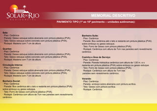 MEMORIAL DESCRITIVO
                                                      PAVIMENTO TIPO (1º ao 10º pavimento – unidades autônomas):



Sala:
· Piso: Cerâmica                                                         Banheiro Suíte:
· Parede: Gesso estuque sobre alvenaria com pintura plástica (PVA).      · Piso: Cerâmica
· Teto: Gesso estuque sobre concreto com pintura plástica (PVA).         · Parede: Box cerâmica até o teto e restante em pintura plástica (PVA)
· Rodapé: Madeira com 7 cm de altura                                     sobre emboço ou gesso estuque.
                                                                         · Teto: Forro de Gesso com pintura plástica (PVA).
Quartos:                                                                 · Rodapé: Cerâmica com altura de 7cm nas paredes sem revestimento
· Piso: Cerâmica                                                         cerâmico.
· Parede: Gesso estuque sobre alvenaria com pintura plástica (PVA).
· Teto: Gesso estuque sobre concreto com pintura plástica (PVA).         Cozinha e Área de Serviço:
· Rodapé: Madeira com 7 cm de altura                                     · Piso: Cerâmica
                                                                         · Parede: Parede hidráulica cerâmica com altura de 1,50 m. e o
Circulação Interna:                                                      restante em pintura plástica (PVA) sobre emboço ou gesso estuque.
· Piso: Cerâmica                                                         · Teto: Forro de Gesso com pintura plástica (PVA).
· Parede: Gesso estuque sobre alvenaria com pintura plástica (PVA).      · Rodapé: Cerâmica com altura de 7cm nas
· Teto: Gesso estuque sobre concreto com pintura plástica (PVA).          paredes sem revestimento cerâmico.
· Rodapé: Madeira com 7 cm de altura
                                                                         Varanda:
Banheiro Social:                                                         · Piso: Cerâmica
· Piso: Cerâmica                                                         · Parede: emboço sobre alvenaria com pintura acrílica.
· Parede: Box cerâmica até o teto e restante em pintura plástica (PVA)   · Teto: Gesso com pintura acrílica.
sobre emboço ou gesso estuque.                                           · Rodapé: Cerâmica.
· Teto: Forro de Gesso com pintura plástica (PVA).
· Rodapé: Cerâmica com altura de 7cm nas paredes sem revestimento
cerâmico.
 