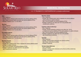 MEMORIAL DESCRITIVO
                                                            1.2. 11º PAVIMENTO E DEPENDÊNCIAS (unidades autônomas):
.


    Sala:                                                                    Banheiro Suíte:
    · Piso: Cerâmica                                                         · Piso: Cerâmica
    · Parede: Gesso estuque sobre alvenaria com pintura plástica (PVA).      · Parede: Box cerâmica até o teto e restante em pintura plástica
    · Teto: Gesso estuque sobre concreto com pintura plástica (PVA).           sobre emboço ou gesso estuque.
    · Rodapé: Madeira com 7 cm de altura                                     · Teto: Forro de Gesso com pintura plástica (PVA).
                                                                             · Rodapé: Cerâmica com altura de 7cm nas paredes sem
    Quartos:                                                                   revestimento cerâmico.
    · Piso: Cerâmica
    · Parede: Gesso estuque sobre alvenaria com pintura plástica (PVA).      Cozinha e Área de Serviço:
    · Teto: Gesso estuque sobre concreto com pintura plástica (PVA).         · Piso: Cerâmica
    · Rodapé: Madeira com 7 cm de altura                                     · Parede: Parede hidráulica cerâmica com altura de 1,50 m.
                                                                               e restante em pintura plástica (PVA) sobre emboço ou gesso estuque.
    Circulação Interna:                                                      · Teto: Forro de Gesso com pintura plástica (PVA).
    · Piso: Cerâmica                                                         · Rodapé: Cerâmica com altura de 7cm nas paredes
    · Parede: Gesso estuque sobre alvenaria com pintura plástica (PVA).        sem revestimento cerâmico.
    · Teto: Gesso estuque sobre concreto com pintura plástica (PVA).
    · Rodapé: Madeira com 7 cm de altura                                     Varanda:
                                                                             · Piso: Cerâmica
    Banheiro Social:                                                         · Parede: emboço sobre alvenaria com pintura acrílica.
    · Piso: Cerâmica                                                         · Teto: Gesso com pintura acrílica.
    · Parede: Box cerâmica até o teto e restante em pintura plástica sobre   · Rodapé: Cerâmica.
      emboço ou gesso estuque.
    · Teto: Forro de Gesso com pintura plástica (PVA).                       Terraço (dependências):
    · Rodapé: Cerâmica com altura de 7cm nas paredes                         · Piso: cimentado
       sem revestimento cerâmico.                                            · Paredes: emboço sobre alvenaria com pintura acrílica (externas).
                                                                             · Rodapé: cimentado.
 