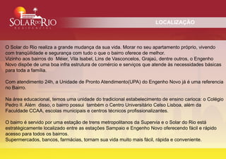 LOCALIZAÇÃO



O Solar do Rio realiza a grande mudança da sua vida. Morar no seu apartamento próprio, vivendo
com tranqüilidade e segurança com tudo o que o bairro oferece de melhor.
Vizinho aos bairros do Méier, Vila Isabel, Lins de Vasconcelos, Grajaú, dentre outros, o Engenho
Novo dispõe de uma boa infra estrutura de comércio e serviços que atende às necessidades básicas
para toda a família.

Com atendimento 24h, a Unidade de Pronto Atendimento(UPA) do Engenho Novo já é uma referencia
no Bairro.

Na área educacional, temos uma unidade do tradicional estabelecimento de ensino carioca: o Colégio
Pedro II. Além disso, o bairro possui também o Centro Universitário Celso Lisboa, além da
Faculdade CCAA, escolas municipais e centros técnicos profissionalizantes.

O bairro é servido por uma estação de trens metropolitanos da Supervia e o Solar do Rio está
estratègicamente localizado entre as estações Sampaio e Engenho Novo oferecendo fácil e rápido
acesso para todos os bairros.
Supermercados, bancos, farmácias, tornam sua vida muito mais fácil, rápida e conveniente.
 