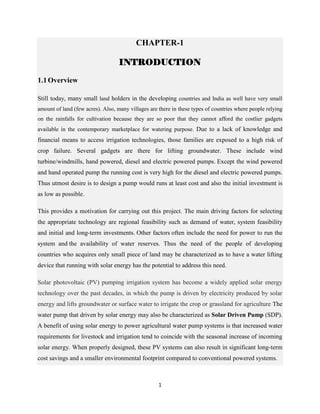 1
CHAPTER-1
INTRODUCTION
1.1Overview
Still today, many small land holders in the developing countries and India as well have very small
amount of land (few acres). Also, many villages are there in these types of countries where people relying
on the rainfalls for cultivation because they are so poor that they cannot afford the costlier gadgets
available in the contemporary marketplace for watering purpose. Due to a lack of knowledge and
financial means to access irrigation technologies, those families are exposed to a high risk of
crop failure. Several gadgets are there for lifting groundwater. These include wind
turbine/windmills, hand powered, diesel and electric powered pumps. Except the wind powered
and hand operated pump the running cost is very high for the diesel and electric powered pumps.
Thus utmost desire is to design a pump would runs at least cost and also the initial investment is
as low as possible.
This provides a motivation for carrying out this project. The main driving factors for selecting
the appropriate technology are regional feasibility such as demand of water, system feasibility
and initial and long-term investments. Other factors often include the need for power to run the
system and the availability of water reserves. Thus the need of the people of developing
countries who acquires only small piece of land may be characterized as to have a water lifting
device that running with solar energy has the potential to address this need.
Solar photovoltaic (PV) pumping irrigation system has become a widely applied solar energy
technology over the past decades, in which the pump is driven by electricity produced by solar
energy and lifts groundwater or surface water to irrigate the crop or grassland for agriculture The
water pump that driven by solar energy may also be characterized as Solar Driven Pump (SDP).
A benefit of using solar energy to power agricultural water pump systems is that increased water
requirements for livestock and irrigation tend to coincide with the seasonal increase of incoming
solar energy. When properly designed, these PV systems can also result in significant long-term
cost savings and a smaller environmental footprint compared to conventional powered systems.
 