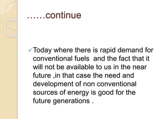 ……continue
Today where there is rapid demand for
conventional fuels and the fact that it
will not be available to us in the near
future ,in that case the need and
development of non conventional
sources of energy is good for the
future generations .
 