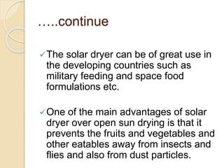 …..continue
The solar dryer can be of great use in
the developing countries such as
military feeding and space food
formulations etc.
One of the main advantages of solar
dryer over open sun drying is that it
prevents the fruits and vegetables and
other eatables away from insects and
flies and also from dust particles.
 