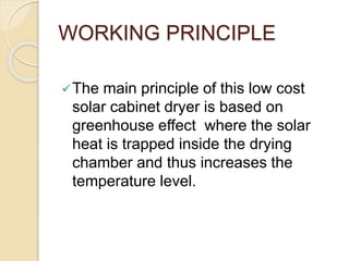 WORKING PRINCIPLE
The main principle of this low cost
solar cabinet dryer is based on
greenhouse effect where the solar
heat is trapped inside the drying
chamber and thus increases the
temperature level.
 