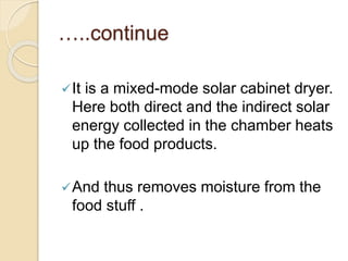 …..continue
It is a mixed-mode solar cabinet dryer.
Here both direct and the indirect solar
energy collected in the chamber heats
up the food products.
And thus removes moisture from the
food stuff .
 