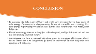 CONCLUSION
• In a country like India where 300 days out of 365 days are sunny have a huge assets of
solar energy. Government is also promoting the use of renewable sources energy like
solar energy by providing subsidies on solar pumps, solar water heater, solar panels, solar
lights etc.
• Use of solar energy costs us nothing just only solar panel, sunlight is free of cost and sun
is a non finishing source of energy.
• Almost every year there are news of rotten food grains in newspaper which causes a huge
loss to farmers but if we design those go downs on the concept of black body then such
condition will not occur.
 