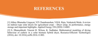 REFERENCES
[1] Abhay Bhanudas Lingayat, V.P. Chandramohan, V.R.K. Raju, Venkatesh Meda. A review
on indirect type solar dryers for agricultural crops – Dryer setup, its performance, energy
storage and important highlights. Applied Energy 258 (2020) 114005.
[2] S. Dhanushkodi, Vincent H. Wilson, K. Sudhakar, Mathematical modeling of drying
behaviour of cashew in a solar biomass hybrid dryer, Resource-Efficient Technologies
(2016), doi: 10.1016/j.reffit.2016.12.002.
 