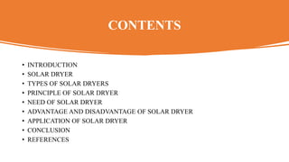 CONTENTS
• INTRODUCTION
• SOLAR DRYER
• TYPES OF SOLAR DRYERS
• PRINCIPLE OF SOLAR DRYER
• NEED OF SOLAR DRYER
• ADVANTAGE AND DISADVANTAGE OF SOLAR DRYER
• APPLICATION OF SOLAR DRYER
• CONCLUSION
• REFERENCES
 