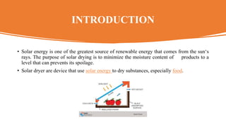 INTRODUCTION
• Solar energy is one of the greatest source of renewable energy that comes from the sun‘s
rays. The purpose of solar drying is to minimize the moisture content of products to a
level that can prevents its spoilage.
• Solar dryer are device that use solar energy to dry substances, especially food.
 