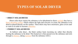 TYPES OF SOLAR DRYER
• DIRECT SOLAR DRYER
Direct solar dryer expose the substance to be dehydrated to direct sunlight they have a
black absorbing surface which collects the light and converts it to heat; the substance to be
dried us placed directly on this surface. These driers may have enclosures, glass covers and/
or vents to in order to increase efficiency.
• INDIRECT SOLAR DRYER
In Indirect solar dryer , the black surface heats incoming air, rather than directly
heating the substance to be dried. This heated air is then passed over the substance and exits
through a chimney, taking moisture from the substance with it.
 