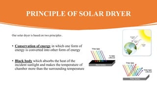 PRINCIPLE OF SOLAR DRYER
Our solar dryer is based on two principles .
• Conservation of energy in which one form of
energy is converted into other form of energy
• Black body which absorbs the heat of the
incident sunlight and makes the temperature of
chamber more than the surrounding temperature.
 