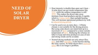 NEED OF
SOLAR
DRYER
• Heat intensity is double than open sun’s heat –
A solar dryer can get inside temperature like
72°C while the outdoor temperature is still
32°C. This makes the dryers take away
moisture from food products and dry it rapidly
which is 5 times faster than sunlight heating.
This will increase operational productivity with
a reduced drying period.
• Can be used even on rainy days – A Rainy
climate is not suitable for the drying process.
But using solar dryers can retain heat up to a
maximum of 46°C compared to a mere outside
temperature of 26°C. Reducing the reliance on
labor to keep and store products in case of rain
and strong winds can be avoided.
• Normal drying methods not only attract flies,
dust, and other microbes, it also hassles during
the rainy season. As Solar dryers have enclosed
space this is no longer a problem.
 