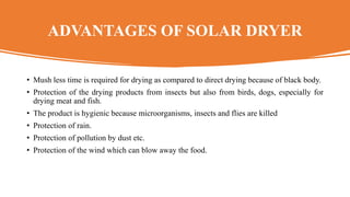 ADVANTAGES OF SOLAR DRYER
• Mush less time is required for drying as compared to direct drying because of black body.
• Protection of the drying products from insects but also from birds, dogs, especially for
drying meat and fish.
• The product is hygienic because microorganisms, insects and flies are killed
• Protection of rain.
• Protection of pollution by dust etc.
• Protection of the wind which can blow away the food.
 
