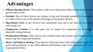 Advantages
 Efficient Heating Device: These dryers work in any sunny area which include decks, patios,
gardens and so forth.
 Portable: Most of these devices are compact in size and extremely portable. It is also light
in weight which is one of the greatest advantages of using these devices.
 Operational Costs: It also involves zero operational costs and it can function on passive
solar energy too.
 Temperature Control: It is also quite easy to control the temperature as it includes
adjustable venting features.
 Weatherproof Designs: These devices also include sturdy and weather proof designs which
ensure long time usage and durability.
 Direct And Indirect Heating: These devices utilize both direct and indirect solar energy for
quick drying purposes. It also offers optimum performance and so the food items last for a
longer period of time.
 