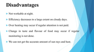Disadvantages
 Not workable at night.
 Efficiency decreases to a large extent on cloudy days.
 Over heating may occur if regular attention is not paid.
 Change in taste and flavour of food may occur if regular
monitoring is not done.
 We can not get the accurate amount of sun rays and heat.
 