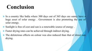 Conclusion
 In a country like India where 300 days out of 365 days are sunny have a
huge asset of solar energy . Government is also promoting the use of
solar energy.
 Sunlight is free of cost and sun is a renewable source of energy .
 Faster drying rates can be achieved through indirect drying.
 The deleterious effects on colour was also reduced than that of direct sun
drying.
 