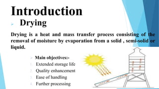 Introduction
 Drying
Drying is a heat and mass transfer process consisting of the
removal of moisture by evaporation from a solid , semi-solid or
liquid.
3
 Main objectives:-
1. Extended storage life
2. Quality enhancement
3. Ease of handling
4. Further processing
 