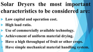 Solar Dryers the most important
characteristics to be considered are:
 Low capital and operation cost.
 High load ratio.
 Use of commercially available technology.
 Achievement of uniform material drying.
 Have a high throughput of fruit or other crops.
 Have simple mechanical material handling system.7
 