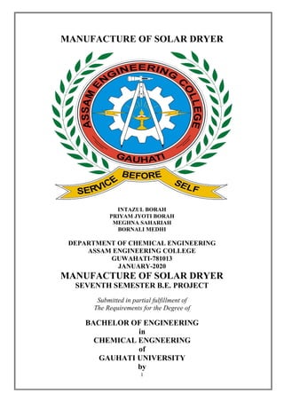 1
MANUFACTURE OF SOLAR DRYER
INTAZUL BORAH
PRIYAM JYOTI BORAH
MEGHNA SAHARIAH
BORNALI MEDHI
DEPARTMENT OF CHEMICAL ENGINEERING
ASSAM ENGINEERING COLLEGE
GUWAHATI-781013
JANUARY-2020
MANUFACTURE OF SOLAR DRYER
SEVENTH SEMESTER B.E. PROJECT
Submitted in partial fulfillment of
The Requirements for the Degree of
BACHELOR OF ENGINEERING
in
CHEMICAL ENGNEERING
of
GAUHATI UNIVERSITY
by
 