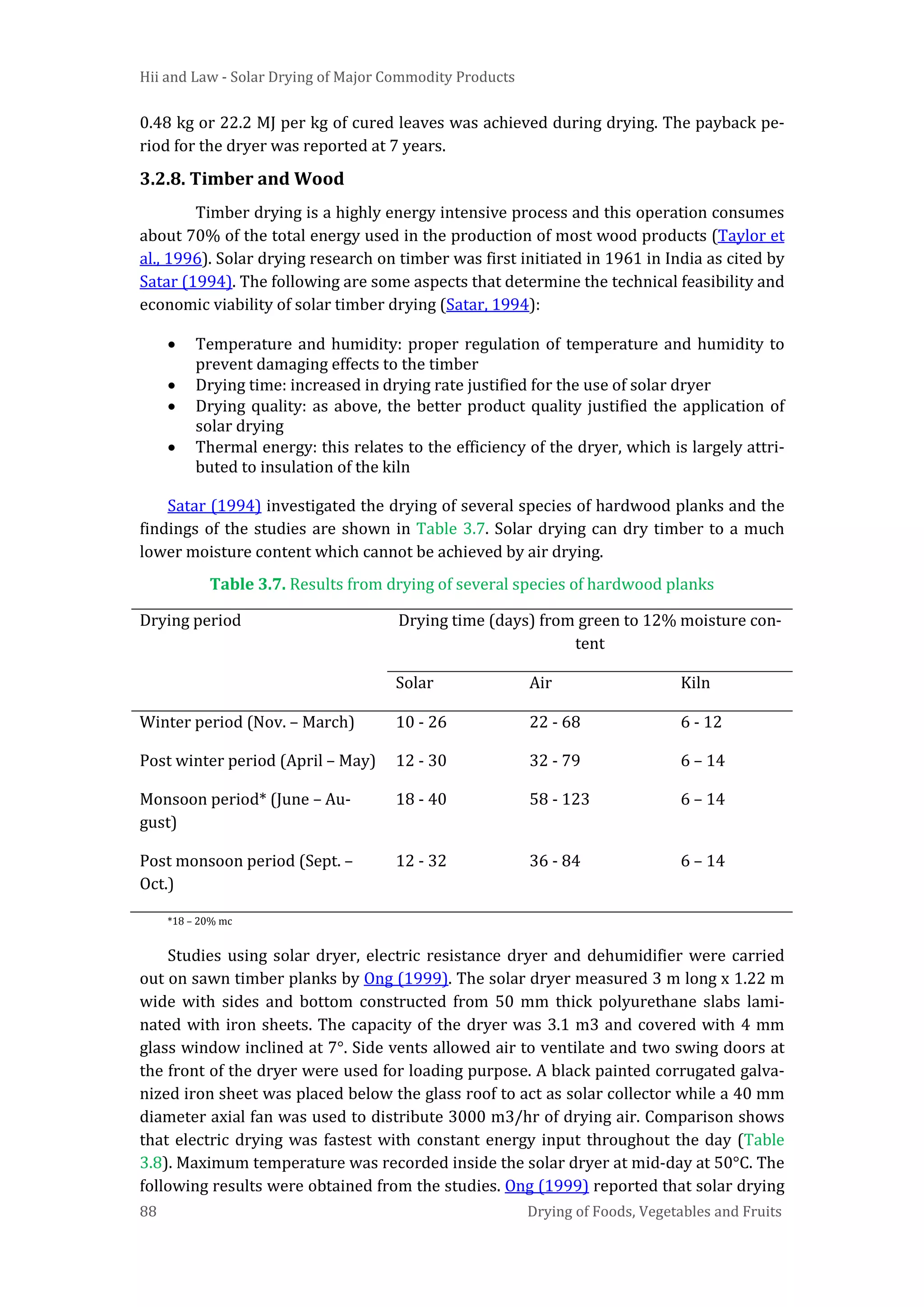 Hii and Law - Solar Drying of Major Commodity Products
88 Drying of Foods, Vegetables and Fruits
0.48 kg or 22.2 MJ per kg of cured leaves was achieved during drying. The payback pe-
riod for the dryer was reported at 7 years.
3.2.8. Timber and Wood
Timber drying is a highly energy intensive process and this operation consumes
about 70% of the total energy used in the production of most wood products (Taylor et
al., 1996). Solar drying research on timber was first initiated in 1961 in India as cited by
Satar (1994). The following are some aspects that determine the technical feasibility and
economic viability of solar timber drying (Satar, 1994):
• Temperature and humidity: proper regulation of temperature and humidity to
prevent damaging effects to the timber
• Drying time: increased in drying rate justified for the use of solar dryer
• Drying quality: as above, the better product quality justified the application of
solar drying
• Thermal energy: this relates to the efficiency of the dryer, which is largely attri-
buted to insulation of the kiln
Satar (1994) investigated the drying of several species of hardwood planks and the
findings of the studies are shown in Table 3.7. Solar drying can dry timber to a much
lower moisture content which cannot be achieved by air drying.
Table 3.7. Results from drying of several species of hardwood planks
Drying period Drying time (days) from green to 12% moisture con-
tent
Solar Air Kiln
Winter period (Nov. – March) 10 - 26 22 - 68 6 - 12
Post winter period (April – May) 12 - 30 32 - 79 6 – 14
Monsoon period* (June – Au-
gust)
18 - 40 58 - 123 6 – 14
Post monsoon period (Sept. –
Oct.)
12 - 32 36 - 84 6 – 14
*18 – 20% mc
Studies using solar dryer, electric resistance dryer and dehumidifier were carried
out on sawn timber planks by Ong (1999). The solar dryer measured 3 m long x 1.22 m
wide with sides and bottom constructed from 50 mm thick polyurethane slabs lami-
nated with iron sheets. The capacity of the dryer was 3.1 m3 and covered with 4 mm
glass window inclined at 7°. Side vents allowed air to ventilate and two swing doors at
the front of the dryer were used for loading purpose. A black painted corrugated galva-
nized iron sheet was placed below the glass roof to act as solar collector while a 40 mm
diameter axial fan was used to distribute 3000 m3/hr of drying air. Comparison shows
that electric drying was fastest with constant energy input throughout the day (Table
3.8). Maximum temperature was recorded inside the solar dryer at mid-day at 50°C. The
following results were obtained from the studies. Ong (1999) reported that solar drying
 