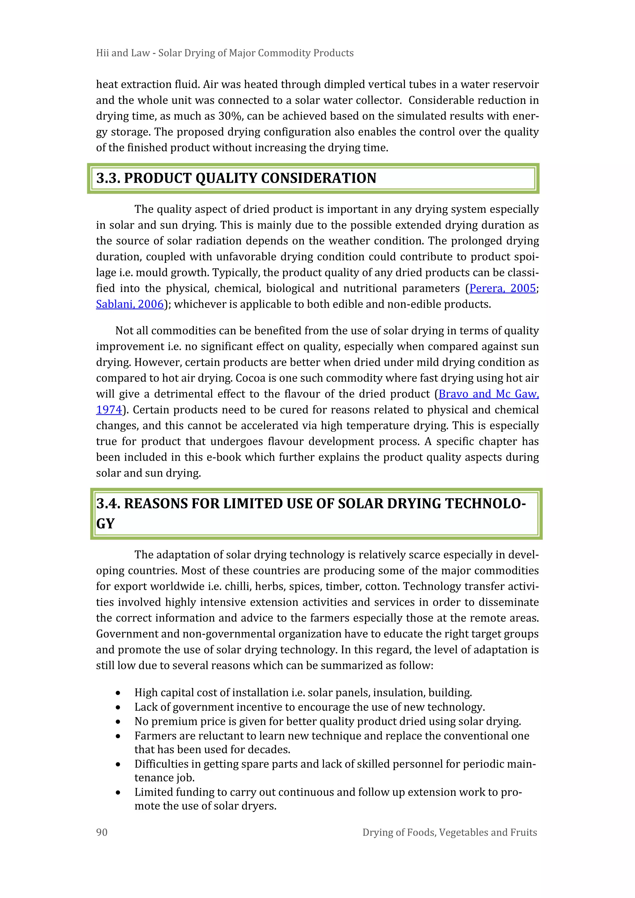 Hii and Law - Solar Drying of Major Commodity Products
90 Drying of Foods, Vegetables and Fruits
heat extraction fluid. Air was heated through dimpled vertical tubes in a water reservoir
and the whole unit was connected to a solar water collector. Considerable reduction in
drying time, as much as 30%, can be achieved based on the simulated results with ener-
gy storage. The proposed drying configuration also enables the control over the quality
of the finished product without increasing the drying time.
3.3. PRODUCT QUALITY CONSIDERATION
The quality aspect of dried product is important in any drying system especially
in solar and sun drying. This is mainly due to the possible extended drying duration as
the source of solar radiation depends on the weather condition. The prolonged drying
duration, coupled with unfavorable drying condition could contribute to product spoi-
lage i.e. mould growth. Typically, the product quality of any dried products can be classi-
fied into the physical, chemical, biological and nutritional parameters (Perera, 2005;
Sablani, 2006); whichever is applicable to both edible and non-edible products.
Not all commodities can be benefited from the use of solar drying in terms of quality
improvement i.e. no significant effect on quality, especially when compared against sun
drying. However, certain products are better when dried under mild drying condition as
compared to hot air drying. Cocoa is one such commodity where fast drying using hot air
will give a detrimental effect to the flavour of the dried product (Bravo and Mc Gaw,
1974). Certain products need to be cured for reasons related to physical and chemical
changes, and this cannot be accelerated via high temperature drying. This is especially
true for product that undergoes flavour development process. A specific chapter has
been included in this e-book which further explains the product quality aspects during
solar and sun drying.
3.4. REASONS FOR LIMITED USE OF SOLAR DRYING TECHNOLO-
GY
The adaptation of solar drying technology is relatively scarce especially in devel-
oping countries. Most of these countries are producing some of the major commodities
for export worldwide i.e. chilli, herbs, spices, timber, cotton. Technology transfer activi-
ties involved highly intensive extension activities and services in order to disseminate
the correct information and advice to the farmers especially those at the remote areas.
Government and non-governmental organization have to educate the right target groups
and promote the use of solar drying technology. In this regard, the level of adaptation is
still low due to several reasons which can be summarized as follow:
• High capital cost of installation i.e. solar panels, insulation, building.
• Lack of government incentive to encourage the use of new technology.
• No premium price is given for better quality product dried using solar drying.
• Farmers are reluctant to learn new technique and replace the conventional one
that has been used for decades.
• Difficulties in getting spare parts and lack of skilled personnel for periodic main-
tenance job.
• Limited funding to carry out continuous and follow up extension work to pro-
mote the use of solar dryers.
 