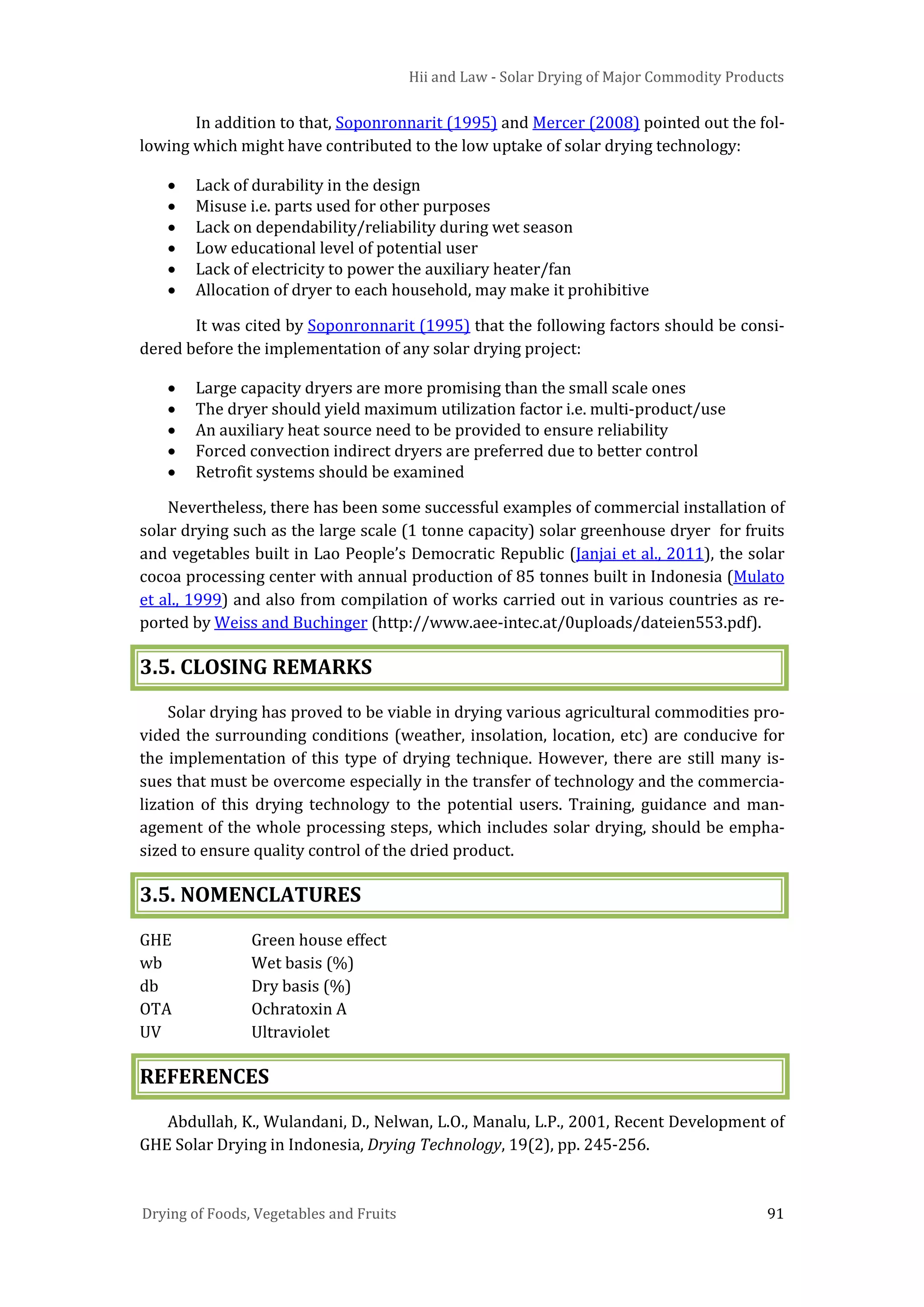 Hii and Law - Solar Drying of Major Commodity Products
Drying of Foods, Vegetables and Fruits 91
In addition to that, Soponronnarit (1995) and Mercer (2008) pointed out the fol-
lowing which might have contributed to the low uptake of solar drying technology:
• Lack of durability in the design
• Misuse i.e. parts used for other purposes
• Lack on dependability/reliability during wet season
• Low educational level of potential user
• Lack of electricity to power the auxiliary heater/fan
• Allocation of dryer to each household, may make it prohibitive
It was cited by Soponronnarit (1995) that the following factors should be consi-
dered before the implementation of any solar drying project:
• Large capacity dryers are more promising than the small scale ones
• The dryer should yield maximum utilization factor i.e. multi-product/use
• An auxiliary heat source need to be provided to ensure reliability
• Forced convection indirect dryers are preferred due to better control
• Retrofit systems should be examined
Nevertheless, there has been some successful examples of commercial installation of
solar drying such as the large scale (1 tonne capacity) solar greenhouse dryer for fruits
and vegetables built in Lao People’s Democratic Republic (Janjai et al., 2011), the solar
cocoa processing center with annual production of 85 tonnes built in Indonesia (Mulato
et al., 1999) and also from compilation of works carried out in various countries as re-
ported by Weiss and Buchinger (http://www.aee-intec.at/0uploads/dateien553.pdf).
3.5. CLOSING REMARKS
Solar drying has proved to be viable in drying various agricultural commodities pro-
vided the surrounding conditions (weather, insolation, location, etc) are conducive for
the implementation of this type of drying technique. However, there are still many is-
sues that must be overcome especially in the transfer of technology and the commercia-
lization of this drying technology to the potential users. Training, guidance and man-
agement of the whole processing steps, which includes solar drying, should be empha-
sized to ensure quality control of the dried product.
3.5. NOMENCLATURES
GHE Green house effect
wb Wet basis (%)
db Dry basis (%)
OTA Ochratoxin A
UV Ultraviolet
REFERENCES
Abdullah, K., Wulandani, D., Nelwan, L.O., Manalu, L.P., 2001, Recent Development of
GHE Solar Drying in Indonesia, Drying Technology, 19(2), pp. 245-256.
 