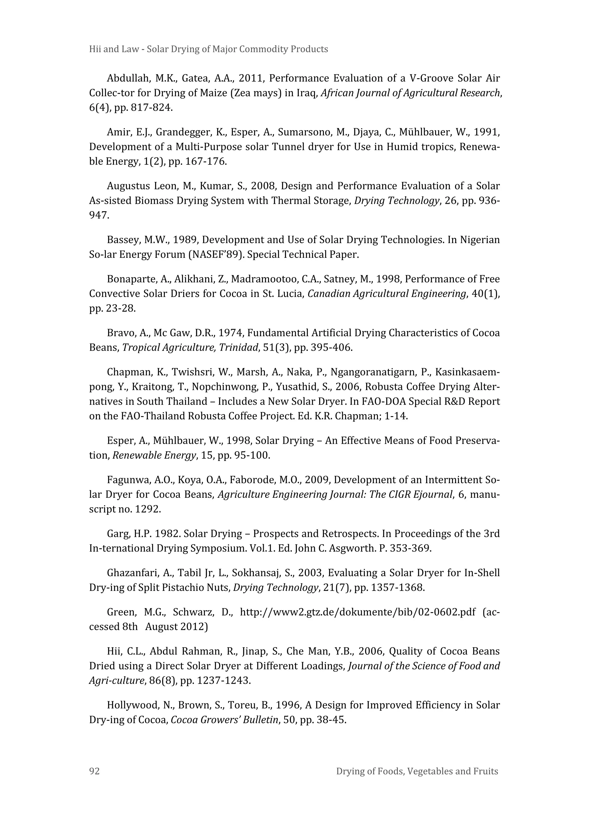 Hii and Law - Solar Drying of Major Commodity Products
92 Drying of Foods, Vegetables and Fruits
Abdullah, M.K., Gatea, A.A., 2011, Performance Evaluation of a V-Groove Solar Air
Collec-tor for Drying of Maize (Zea mays) in Iraq, African Journal of Agricultural Research,
6(4), pp. 817-824.
Amir, E.J., Grandegger, K., Esper, A., Sumarsono, M., Djaya, C., Mühlbauer, W., 1991,
Development of a Multi-Purpose solar Tunnel dryer for Use in Humid tropics, Renewa-
ble Energy, 1(2), pp. 167-176.
Augustus Leon, M., Kumar, S., 2008, Design and Performance Evaluation of a Solar
As-sisted Biomass Drying System with Thermal Storage, Drying Technology, 26, pp. 936-
947.
Bassey, M.W., 1989, Development and Use of Solar Drying Technologies. In Nigerian
So-lar Energy Forum (NASEF’89). Special Technical Paper.
Bonaparte, A., Alikhani, Z., Madramootoo, C.A., Satney, M., 1998, Performance of Free
Convective Solar Driers for Cocoa in St. Lucia, Canadian Agricultural Engineering, 40(1),
pp. 23-28.
Bravo, A., Mc Gaw, D.R., 1974, Fundamental Artificial Drying Characteristics of Cocoa
Beans, Tropical Agriculture, Trinidad, 51(3), pp. 395-406.
Chapman, K., Twishsri, W., Marsh, A., Naka, P., Ngangoranatigarn, P., Kasinkasaem-
pong, Y., Kraitong, T., Nopchinwong, P., Yusathid, S., 2006, Robusta Coffee Drying Alter-
natives in South Thailand – Includes a New Solar Dryer. In FAO-DOA Special R&D Report
on the FAO-Thailand Robusta Coffee Project. Ed. K.R. Chapman; 1-14.
Esper, A., Mühlbauer, W., 1998, Solar Drying – An Effective Means of Food Preserva-
tion, Renewable Energy, 15, pp. 95-100.
Fagunwa, A.O., Koya, O.A., Faborode, M.O., 2009, Development of an Intermittent So-
lar Dryer for Cocoa Beans, Agriculture Engineering Journal: The CIGR Ejournal, 6, manu-
script no. 1292.
Garg, H.P. 1982. Solar Drying – Prospects and Retrospects. In Proceedings of the 3rd
In-ternational Drying Symposium. Vol.1. Ed. John C. Asgworth. P. 353-369.
Ghazanfari, A., Tabil Jr, L., Sokhansaj, S., 2003, Evaluating a Solar Dryer for In-Shell
Dry-ing of Split Pistachio Nuts, Drying Technology, 21(7), pp. 1357-1368.
Green, M.G., Schwarz, D., http://www2.gtz.de/dokumente/bib/02-0602.pdf (ac-
cessed 8th August 2012)
Hii, C.L., Abdul Rahman, R., Jinap, S., Che Man, Y.B., 2006, Quality of Cocoa Beans
Dried using a Direct Solar Dryer at Different Loadings, Journal of the Science of Food and
Agri-culture, 86(8), pp. 1237-1243.
Hollywood, N., Brown, S., Toreu, B., 1996, A Design for Improved Efficiency in Solar
Dry-ing of Cocoa, Cocoa Growers’ Bulletin, 50, pp. 38-45.
 