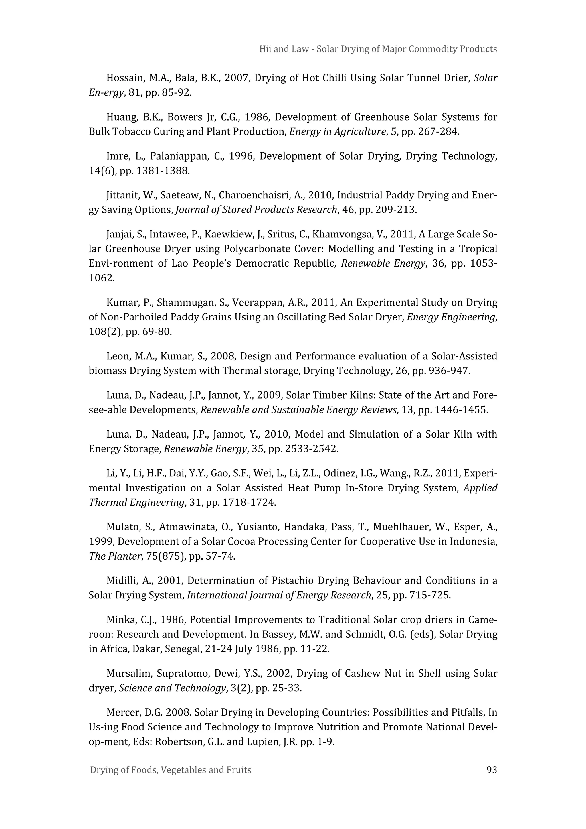 Hii and Law - Solar Drying of Major Commodity Products
Drying of Foods, Vegetables and Fruits 93
Hossain, M.A., Bala, B.K., 2007, Drying of Hot Chilli Using Solar Tunnel Drier, Solar
En-ergy, 81, pp. 85-92.
Huang, B.K., Bowers Jr, C.G., 1986, Development of Greenhouse Solar Systems for
Bulk Tobacco Curing and Plant Production, Energy in Agriculture, 5, pp. 267-284.
Imre, L., Palaniappan, C., 1996, Development of Solar Drying, Drying Technology,
14(6), pp. 1381-1388.
Jittanit, W., Saeteaw, N., Charoenchaisri, A., 2010, Industrial Paddy Drying and Ener-
gy Saving Options, Journal of Stored Products Research, 46, pp. 209-213.
Janjai, S., Intawee, P., Kaewkiew, J., Sritus, C., Khamvongsa, V., 2011, A Large Scale So-
lar Greenhouse Dryer using Polycarbonate Cover: Modelling and Testing in a Tropical
Envi-ronment of Lao People’s Democratic Republic, Renewable Energy, 36, pp. 1053-
1062.
Kumar, P., Shammugan, S., Veerappan, A.R., 2011, An Experimental Study on Drying
of Non-Parboiled Paddy Grains Using an Oscillating Bed Solar Dryer, Energy Engineering,
108(2), pp. 69-80.
Leon, M.A., Kumar, S., 2008, Design and Performance evaluation of a Solar-Assisted
biomass Drying System with Thermal storage, Drying Technology, 26, pp. 936-947.
Luna, D., Nadeau, J.P., Jannot, Y., 2009, Solar Timber Kilns: State of the Art and Fore-
see-able Developments, Renewable and Sustainable Energy Reviews, 13, pp. 1446-1455.
Luna, D., Nadeau, J.P., Jannot, Y., 2010, Model and Simulation of a Solar Kiln with
Energy Storage, Renewable Energy, 35, pp. 2533-2542.
Li, Y., Li, H.F., Dai, Y.Y., Gao, S.F., Wei, L., Li, Z.L., Odinez, I.G., Wang., R.Z., 2011, Experi-
mental Investigation on a Solar Assisted Heat Pump In-Store Drying System, Applied
Thermal Engineering, 31, pp. 1718-1724.
Mulato, S., Atmawinata, O., Yusianto, Handaka, Pass, T., Muehlbauer, W., Esper, A.,
1999, Development of a Solar Cocoa Processing Center for Cooperative Use in Indonesia,
The Planter, 75(875), pp. 57-74.
Midilli, A., 2001, Determination of Pistachio Drying Behaviour and Conditions in a
Solar Drying System, International Journal of Energy Research, 25, pp. 715-725.
Minka, C.J., 1986, Potential Improvements to Traditional Solar crop driers in Came-
roon: Research and Development. In Bassey, M.W. and Schmidt, O.G. (eds), Solar Drying
in Africa, Dakar, Senegal, 21-24 July 1986, pp. 11-22.
Mursalim, Supratomo, Dewi, Y.S., 2002, Drying of Cashew Nut in Shell using Solar
dryer, Science and Technology, 3(2), pp. 25-33.
Mercer, D.G. 2008. Solar Drying in Developing Countries: Possibilities and Pitfalls, In
Us-ing Food Science and Technology to Improve Nutrition and Promote National Devel-
op-ment, Eds: Robertson, G.L. and Lupien, J.R. pp. 1-9.
 