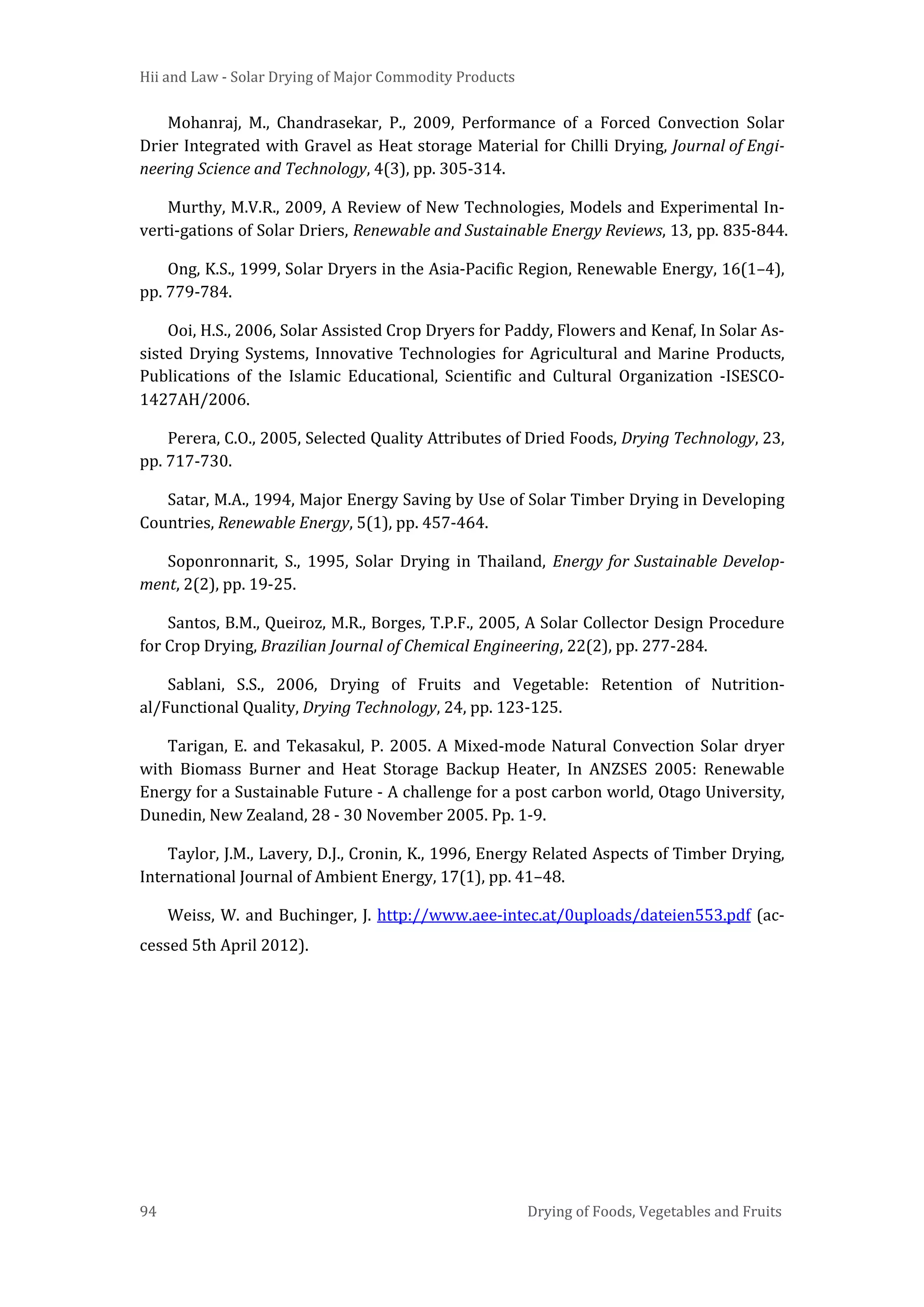 Hii and Law - Solar Drying of Major Commodity Products
94 Drying of Foods, Vegetables and Fruits
Mohanraj, M., Chandrasekar, P., 2009, Performance of a Forced Convection Solar
Drier Integrated with Gravel as Heat storage Material for Chilli Drying, Journal of Engi-
neering Science and Technology, 4(3), pp. 305-314.
Murthy, M.V.R., 2009, A Review of New Technologies, Models and Experimental In-
verti-gations of Solar Driers, Renewable and Sustainable Energy Reviews, 13, pp. 835-844.
Ong, K.S., 1999, Solar Dryers in the Asia-Pacific Region, Renewable Energy, 16(1–4),
pp. 779-784.
Ooi, H.S., 2006, Solar Assisted Crop Dryers for Paddy, Flowers and Kenaf, In Solar As-
sisted Drying Systems, Innovative Technologies for Agricultural and Marine Products,
Publications of the Islamic Educational, Scientific and Cultural Organization -ISESCO-
1427AH/2006.
Perera, C.O., 2005, Selected Quality Attributes of Dried Foods, Drying Technology, 23,
pp. 717-730.
Satar, M.A., 1994, Major Energy Saving by Use of Solar Timber Drying in Developing
Countries, Renewable Energy, 5(1), pp. 457-464.
Soponronnarit, S., 1995, Solar Drying in Thailand, Energy for Sustainable Develop-
ment, 2(2), pp. 19-25.
Santos, B.M., Queiroz, M.R., Borges, T.P.F., 2005, A Solar Collector Design Procedure
for Crop Drying, Brazilian Journal of Chemical Engineering, 22(2), pp. 277-284.
Sablani, S.S., 2006, Drying of Fruits and Vegetable: Retention of Nutrition-
al/Functional Quality, Drying Technology, 24, pp. 123-125.
Tarigan, E. and Tekasakul, P. 2005. A Mixed-mode Natural Convection Solar dryer
with Biomass Burner and Heat Storage Backup Heater, In ANZSES 2005: Renewable
Energy for a Sustainable Future - A challenge for a post carbon world, Otago University,
Dunedin, New Zealand, 28 - 30 November 2005. Pp. 1-9.
Taylor, J.M., Lavery, D.J., Cronin, K., 1996, Energy Related Aspects of Timber Drying,
International Journal of Ambient Energy, 17(1), pp. 41–48.
Weiss, W. and Buchinger, J. http://www.aee-intec.at/0uploads/dateien553.pdf (ac-
cessed 5th April 2012).
 