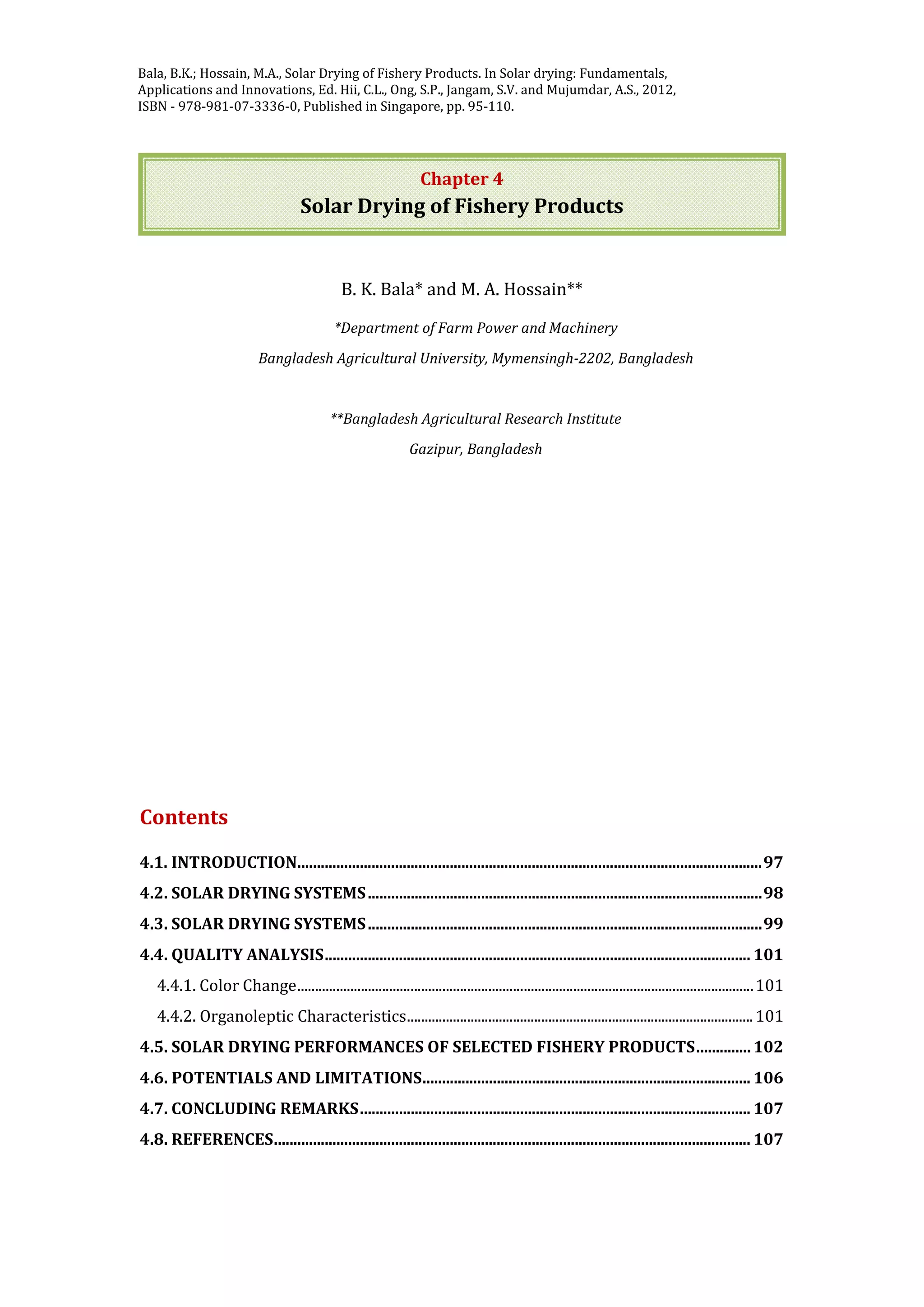 Jangam, S.V. and Mujumdar, A.S. Basic concepts and definitions, in Drying of Foods,
Vegetables and Fruits - Volume 1, Ed. Jangam, S.V., Law, C.L. and Mujumdar, A.S. ,
2010, ISBN - 978-981-08-6759-1, Published in Singapore, pp. 1-30.
Chapter 4
Solar Drying of Fishery Products
B. K. Bala* and M. A. Hossain**
*Department of Farm Power and Machinery
Bangladesh Agricultural University, Mymensingh-2202, Bangladesh
**Bangladesh Agricultural Research Institute
Gazipur, Bangladesh
Contents
4.1. INTRODUCTION.......................................................................................................................97
4.2. SOLAR DRYING SYSTEMS.....................................................................................................98
4.3. SOLAR DRYING SYSTEMS.....................................................................................................99
4.4. QUALITY ANALYSIS............................................................................................................. 101
4.4.1. Color Change.................................................................................................................................101
4.4.2. Organoleptic Characteristics..................................................................................................101
4.5. SOLAR DRYING PERFORMANCES OF SELECTED FISHERY PRODUCTS..............102
4.6. POTENTIALS AND LIMITATIONS.................................................................................... 106
4.7. CONCLUDING REMARKS.................................................................................................... 107
4.8. REFERENCES.......................................................................................................................... 107
Bala, B.K.; Hossain, M.A., Solar Drying of Fishery Products. In Solar drying: Fundamentals,
Applications and Innovations, Ed. Hii, C.L., Ong, S.P., Jangam, S.V. and Mujumdar, A.S., 2012,
ISBN - 978-981-07-3336-0, Published in Singapore, pp. 95-110.
 