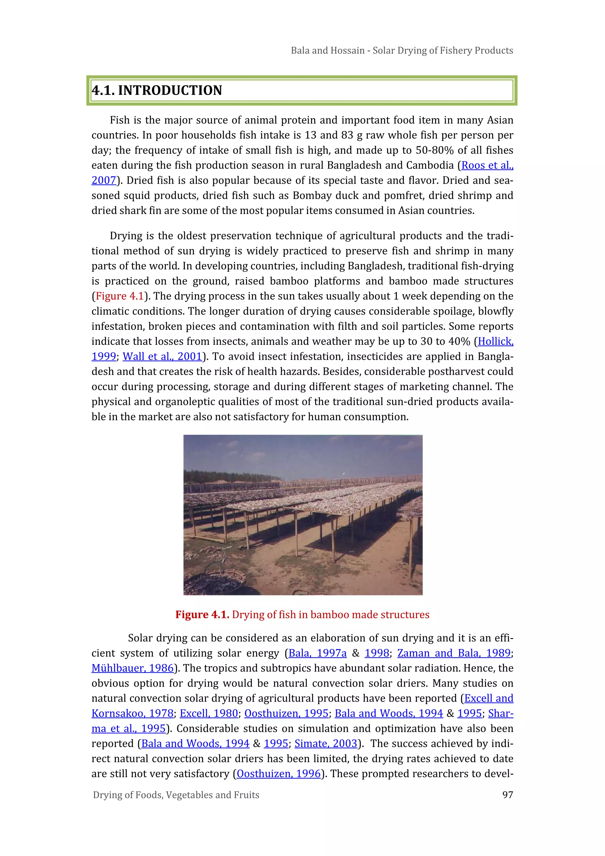 Bala and Hossain - Solar Drying of Fishery Products
Drying of Foods, Vegetables and Fruits 97
4.1. INTRODUCTION
Fish is the major source of animal protein and important food item in many Asian
countries. In poor households fish intake is 13 and 83 g raw whole fish per person per
day; the frequency of intake of small fish is high, and made up to 50-80% of all fishes
eaten during the fish production season in rural Bangladesh and Cambodia (Roos et al.,
2007). Dried fish is also popular because of its special taste and flavor. Dried and sea-
soned squid products, dried fish such as Bombay duck and pomfret, dried shrimp and
dried shark fin are some of the most popular items consumed in Asian countries.
Drying is the oldest preservation technique of agricultural products and the tradi-
tional method of sun drying is widely practiced to preserve fish and shrimp in many
parts of the world. In developing countries, including Bangladesh, traditional fish-drying
is practiced on the ground, raised bamboo platforms and bamboo made structures
(Figure 4.1). The drying process in the sun takes usually about 1 week depending on the
climatic conditions. The longer duration of drying causes considerable spoilage, blowfly
infestation, broken pieces and contamination with filth and soil particles. Some reports
indicate that losses from insects, animals and weather may be up to 30 to 40% (Hollick,
1999; Wall et al., 2001). To avoid insect infestation, insecticides are applied in Bangla-
desh and that creates the risk of health hazards. Besides, considerable postharvest could
occur during processing, storage and during different stages of marketing channel. The
physical and organoleptic qualities of most of the traditional sun-dried products availa-
ble in the market are also not satisfactory for human consumption.
Figure 4.1. Drying of fish in bamboo made structures
Solar drying can be considered as an elaboration of sun drying and it is an effi-
cient system of utilizing solar energy (Bala, 1997a & 1998; Zaman and Bala, 1989;
Mühlbauer, 1986). The tropics and subtropics have abundant solar radiation. Hence, the
obvious option for drying would be natural convection solar driers. Many studies on
natural convection solar drying of agricultural products have been reported (Excell and
Kornsakoo, 1978; Excell, 1980; Oosthuizen, 1995; Bala and Woods, 1994 & 1995; Shar-
ma et al., 1995). Considerable studies on simulation and optimization have also been
reported (Bala and Woods, 1994 & 1995; Simate, 2003). The success achieved by indi-
rect natural convection solar driers has been limited, the drying rates achieved to date
are still not very satisfactory (Oosthuizen, 1996). These prompted researchers to devel-
 