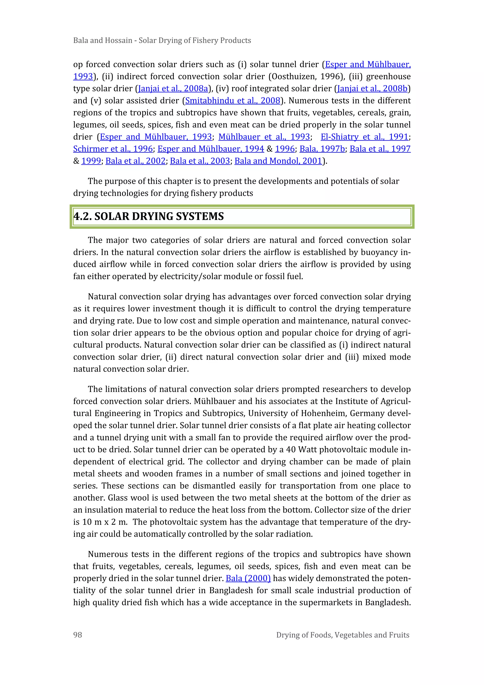 Bala and Hossain - Solar Drying of Fishery Products
98 Drying of Foods, Vegetables and Fruits
op forced convection solar driers such as (i) solar tunnel drier (Esper and Mühlbauer,
1993), (ii) indirect forced convection solar drier (Oosthuizen, 1996), (iii) greenhouse
type solar drier (Janjai et al., 2008a), (iv) roof integrated solar drier (Janjai et al., 2008b)
and (v) solar assisted drier (Smitabhindu et al., 2008). Numerous tests in the different
regions of the tropics and subtropics have shown that fruits, vegetables, cereals, grain,
legumes, oil seeds, spices, fish and even meat can be dried properly in the solar tunnel
drier (Esper and Mühlbauer, 1993; Mühlbauer et al., 1993; El-Shiatry et al., 1991;
Schirmer et al., 1996; Esper and Mühlbauer, 1994 & 1996; Bala, 1997b; Bala et al., 1997
& 1999; Bala et al., 2002; Bala et al., 2003; Bala and Mondol, 2001).
The purpose of this chapter is to present the developments and potentials of solar
drying technologies for drying fishery products
4.2. SOLAR DRYING SYSTEMS
The major two categories of solar driers are natural and forced convection solar
driers. In the natural convection solar driers the airflow is established by buoyancy in-
duced airflow while in forced convection solar driers the airflow is provided by using
fan either operated by electricity/solar module or fossil fuel.
Natural convection solar drying has advantages over forced convection solar drying
as it requires lower investment though it is difficult to control the drying temperature
and drying rate. Due to low cost and simple operation and maintenance, natural convec-
tion solar drier appears to be the obvious option and popular choice for drying of agri-
cultural products. Natural convection solar drier can be classified as (i) indirect natural
convection solar drier, (ii) direct natural convection solar drier and (iii) mixed mode
natural convection solar drier.
The limitations of natural convection solar driers prompted researchers to develop
forced convection solar driers. Mühlbauer and his associates at the Institute of Agricul-
tural Engineering in Tropics and Subtropics, University of Hohenheim, Germany devel-
oped the solar tunnel drier. Solar tunnel drier consists of a flat plate air heating collector
and a tunnel drying unit with a small fan to provide the required airflow over the prod-
uct to be dried. Solar tunnel drier can be operated by a 40 Watt photovoltaic module in-
dependent of electrical grid. The collector and drying chamber can be made of plain
metal sheets and wooden frames in a number of small sections and joined together in
series. These sections can be dismantled easily for transportation from one place to
another. Glass wool is used between the two metal sheets at the bottom of the drier as
an insulation material to reduce the heat loss from the bottom. Collector size of the drier
is 10 m x 2 m. The photovoltaic system has the advantage that temperature of the dry-
ing air could be automatically controlled by the solar radiation.
Numerous tests in the different regions of the tropics and subtropics have shown
that fruits, vegetables, cereals, legumes, oil seeds, spices, fish and even meat can be
properly dried in the solar tunnel drier. Bala (2000) has widely demonstrated the poten-
tiality of the solar tunnel drier in Bangladesh for small scale industrial production of
high quality dried fish which has a wide acceptance in the supermarkets in Bangladesh.
 