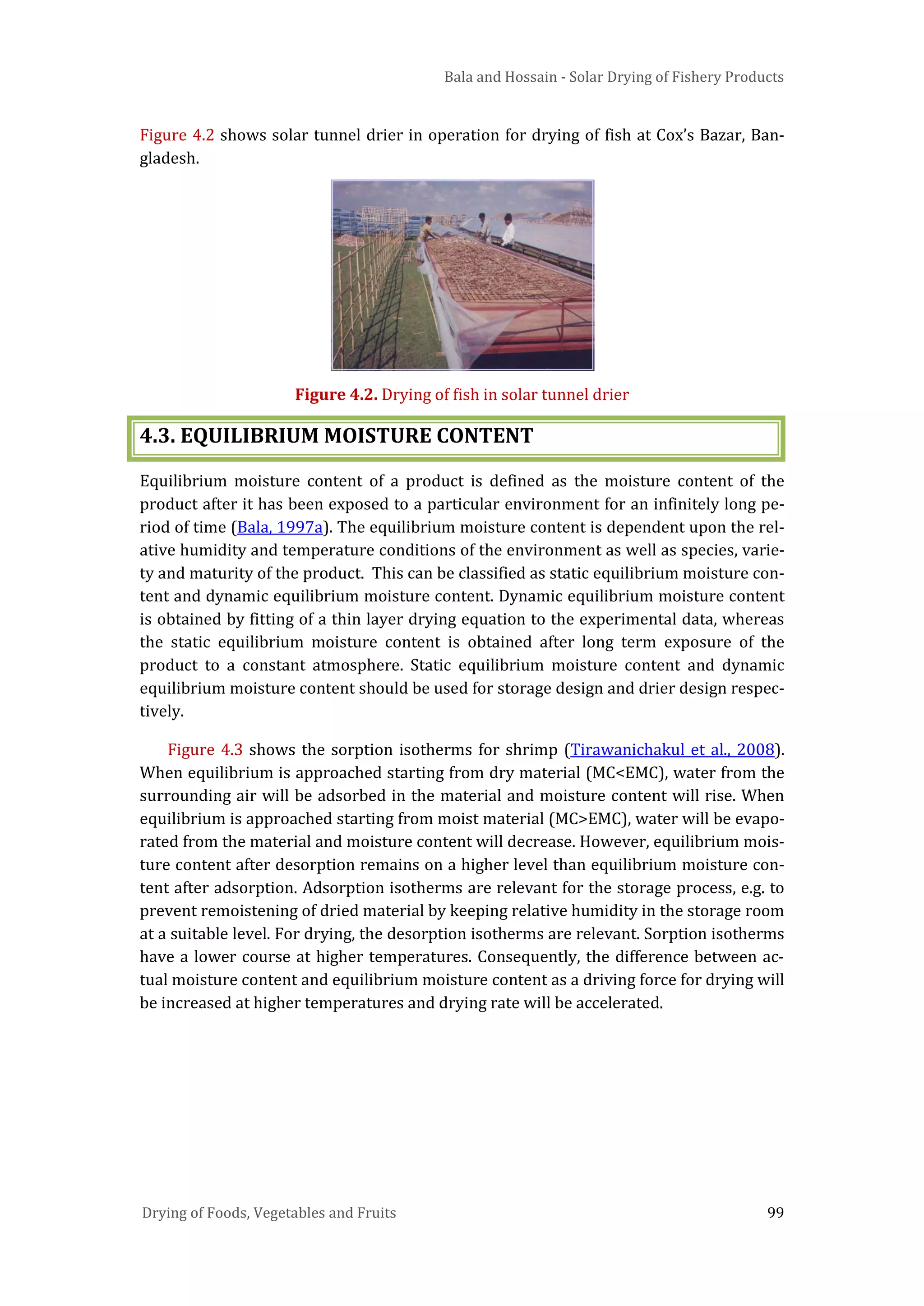 Bala and Hossain - Solar Drying of Fishery Products
Drying of Foods, Vegetables and Fruits 99
Figure 4.2 shows solar tunnel drier in operation for drying of fish at Cox’s Bazar, Ban-
gladesh.
Figure 4.2. Drying of fish in solar tunnel drier
4.3. EQUILIBRIUM MOISTURE CONTENT
Equilibrium moisture content of a product is defined as the moisture content of the
product after it has been exposed to a particular environment for an infinitely long pe-
riod of time (Bala, 1997a). The equilibrium moisture content is dependent upon the rel-
ative humidity and temperature conditions of the environment as well as species, varie-
ty and maturity of the product. This can be classified as static equilibrium moisture con-
tent and dynamic equilibrium moisture content. Dynamic equilibrium moisture content
is obtained by fitting of a thin layer drying equation to the experimental data, whereas
the static equilibrium moisture content is obtained after long term exposure of the
product to a constant atmosphere. Static equilibrium moisture content and dynamic
equilibrium moisture content should be used for storage design and drier design respec-
tively.
Figure 4.3 shows the sorption isotherms for shrimp (Tirawanichakul et al., 2008).
When equilibrium is approached starting from dry material (MC<EMC), water from the
surrounding air will be adsorbed in the material and moisture content will rise. When
equilibrium is approached starting from moist material (MC>EMC), water will be evapo-
rated from the material and moisture content will decrease. However, equilibrium mois-
ture content after desorption remains on a higher level than equilibrium moisture con-
tent after adsorption. Adsorption isotherms are relevant for the storage process, e.g. to
prevent remoistening of dried material by keeping relative humidity in the storage room
at a suitable level. For drying, the desorption isotherms are relevant. Sorption isotherms
have a lower course at higher temperatures. Consequently, the difference between ac-
tual moisture content and equilibrium moisture content as a driving force for drying will
be increased at higher temperatures and drying rate will be accelerated.
 