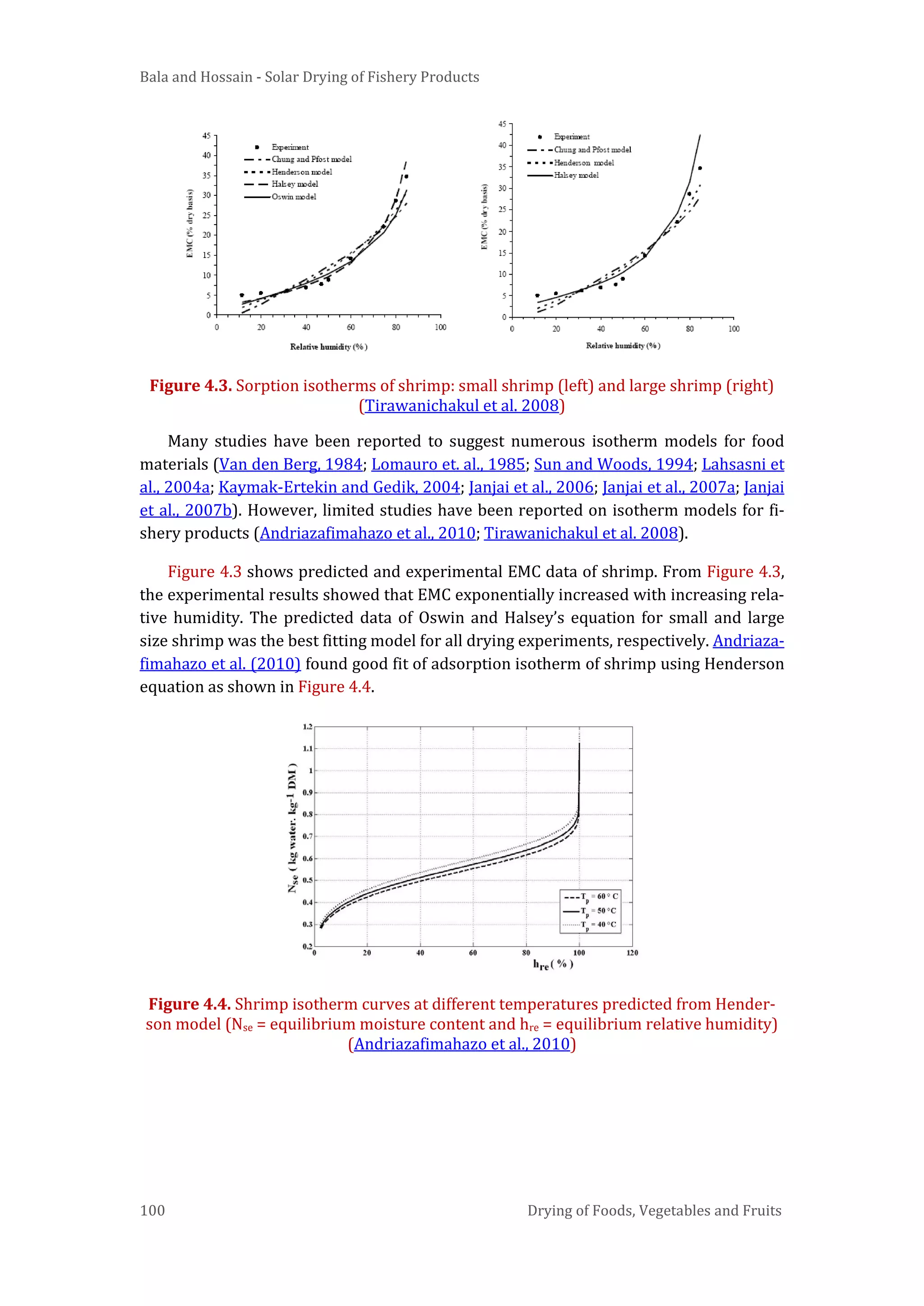 Bala and Hossain - Solar Drying of Fishery Products
100 Drying of Foods, Vegetables and Fruits
Figure 4.3. Sorption isotherms of shrimp: small shrimp (left) and large shrimp (right)
(Tirawanichakul et al. 2008)
Many studies have been reported to suggest numerous isotherm models for food
materials (Van den Berg, 1984; Lomauro et. al., 1985; Sun and Woods, 1994; Lahsasni et
al., 2004a; Kaymak-Ertekin and Gedik, 2004; Janjai et al., 2006; Janjai et al., 2007a; Janjai
et al., 2007b). However, limited studies have been reported on isotherm models for fi-
shery products (Andriazafimahazo et al., 2010; Tirawanichakul et al. 2008).
Figure 4.3 shows predicted and experimental EMC data of shrimp. From Figure 4.3,
the experimental results showed that EMC exponentially increased with increasing rela-
tive humidity. The predicted data of Oswin and Halsey’s equation for small and large
size shrimp was the best fitting model for all drying experiments, respectively. Andriaza-
fimahazo et al. (2010) found good fit of adsorption isotherm of shrimp using Henderson
equation as shown in Figure 4.4.
Figure 4.4. Shrimp isotherm curves at different temperatures predicted from Hender-
son model (Nse = equilibrium moisture content and hre = equilibrium relative humidity)
(Andriazafimahazo et al., 2010)
 